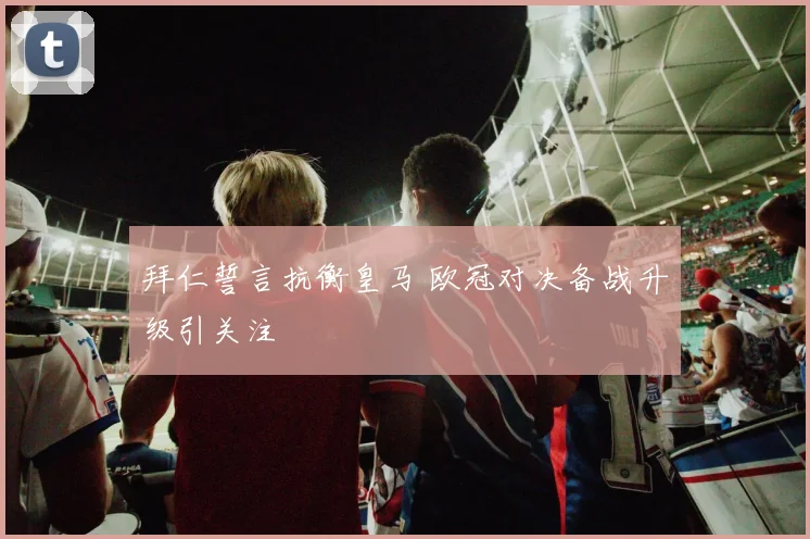 拜仁誓言抗衡皇马 欧冠对决备战升级引关注