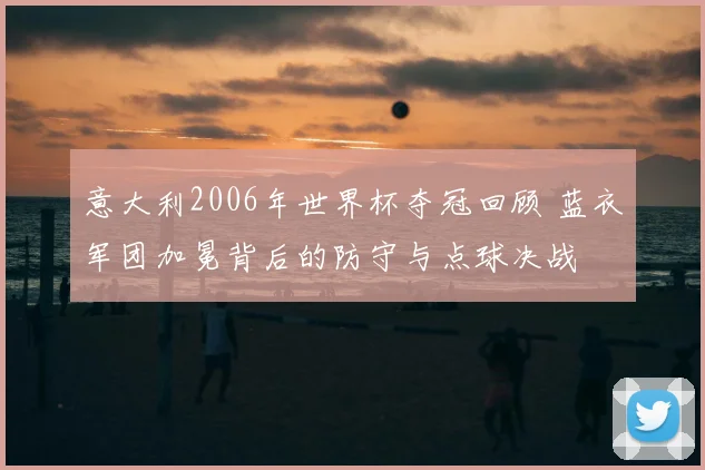 意大利2006年世界杯夺冠回顾 蓝衣军团加冕背后的防守与点球决战