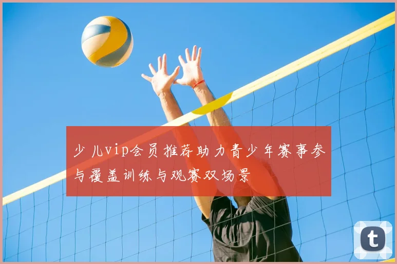 少儿vip会员推荐助力青少年赛事参与覆盖训练与观赛双场景