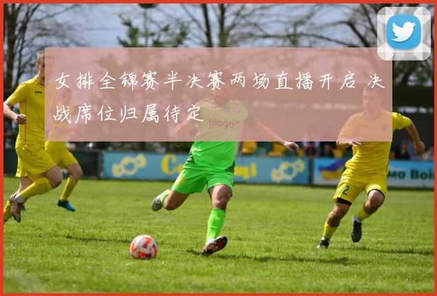 女排全锦赛半决赛两场直播开启 决战席位归属待定