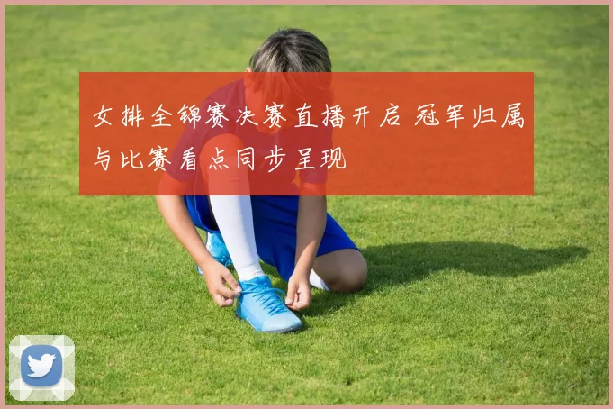 女排全锦赛决赛直播开启 冠军归属与比赛看点同步呈现